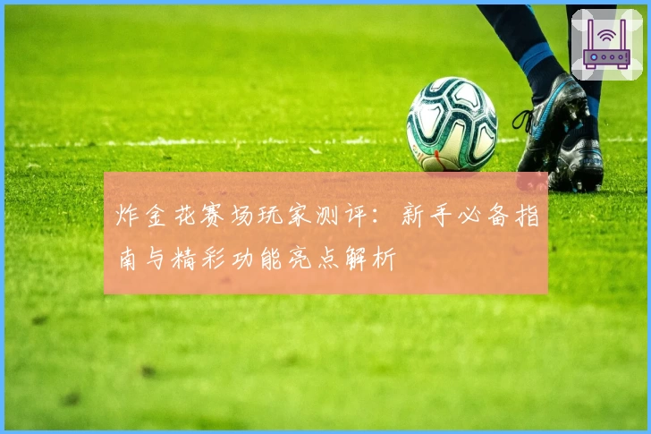 炸金花赛场玩家测评：新手必备指南与精彩功能亮点解析