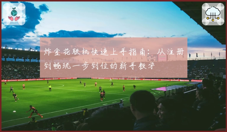 炸金花联机快速上手指南：从注册到畅玩一步到位的新手教学