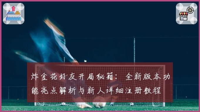 炸金花好友开局秘籍:全新版本功能亮点解析与新人详细注册教程