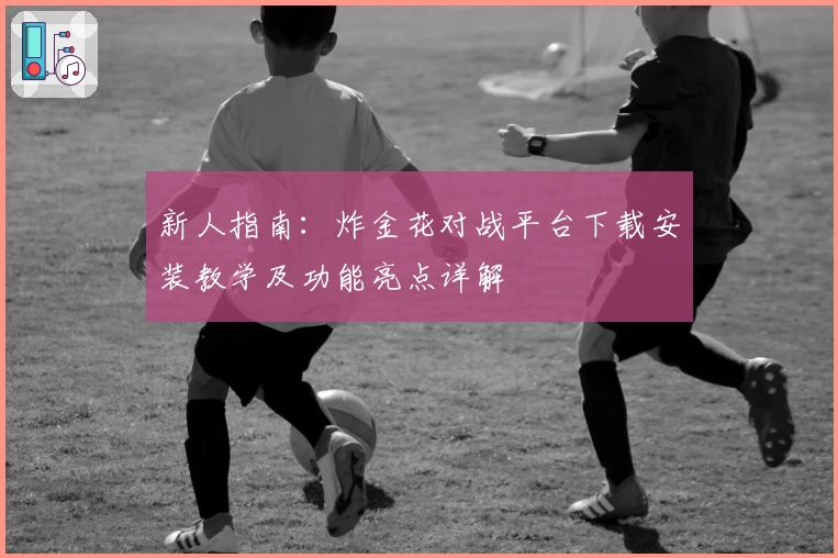 新人指南：炸金花对战平台下载安装教学及功能亮点详解