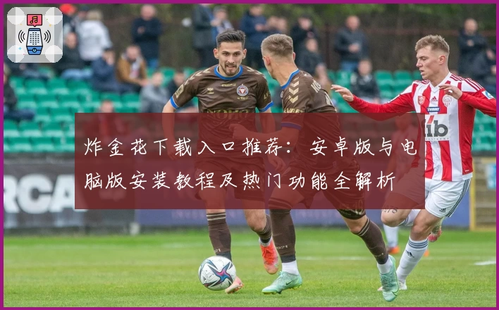 炸金花下载入口推荐：安卓版与电脑版安装教程及热门功能全解析