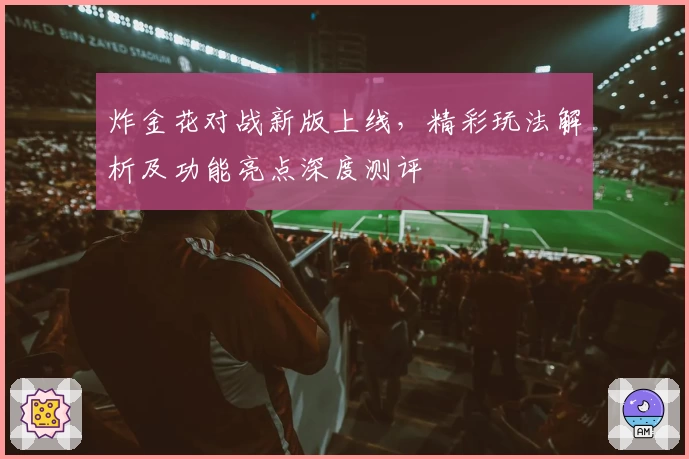 炸金花对战新版上线，精彩玩法解析及功能亮点深度测评