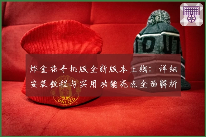 炸金花手机版全新版本上线：详细安装教程与实用功能亮点全面解析
