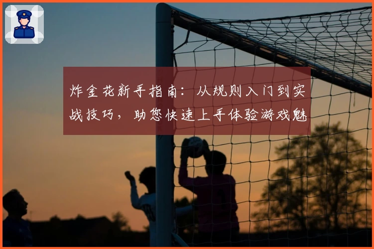 炸金花新手指南：从规则入门到实战技巧，助您快速上手体验游戏魅力