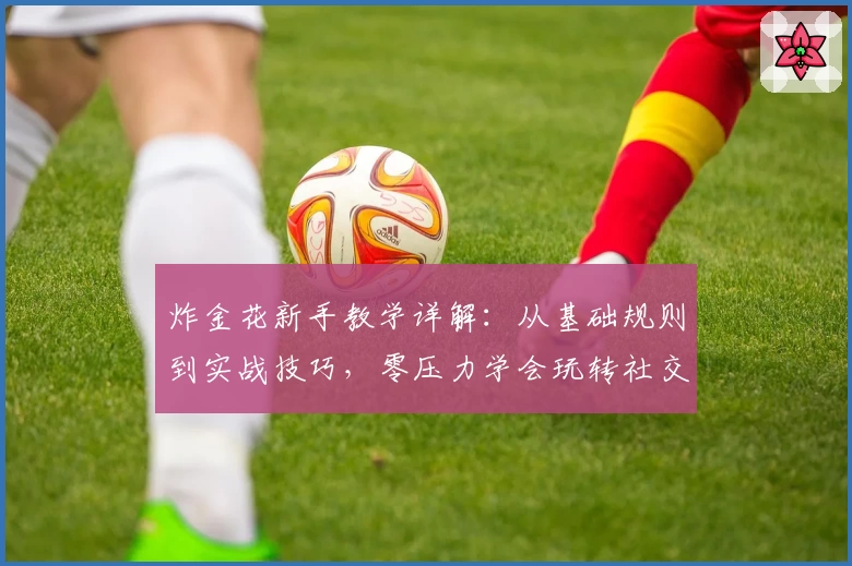 炸金花新手教学详解：从基础规则到实战技巧，零压力学会玩转社交牌局