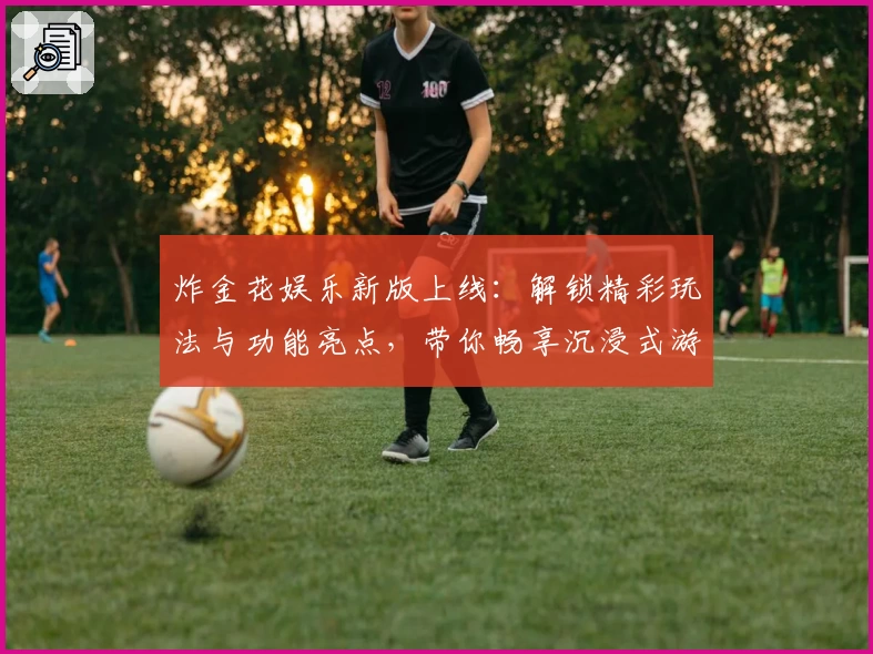 炸金花娱乐新版上线：解锁精彩玩法与功能亮点，带你畅享沉浸式游戏体验