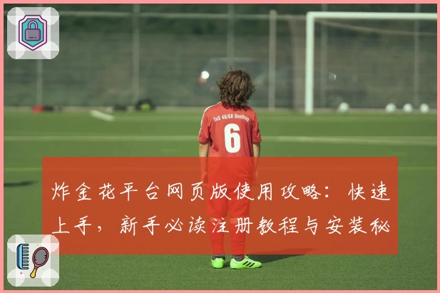 炸金花平台网页版使用攻略：快速上手，新手必读注册教程与安装秘籍全天候提供