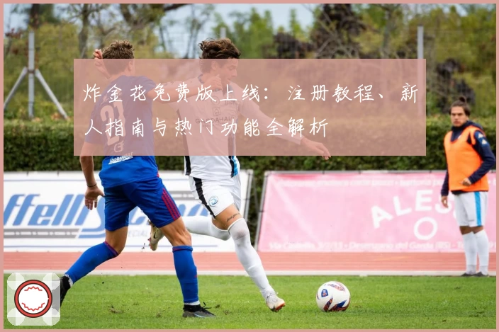 炸金花免费版上线：注册教程、新人指南与热门功能全解析