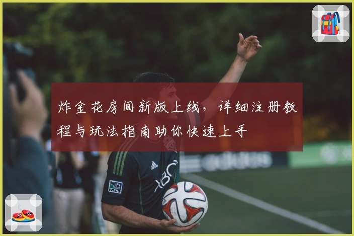 炸金花房间新版上线,详细注册教程与玩法指南助你快速上手